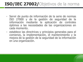 ISO/IEC 27002/Objetivos de la norma
- Servir de punto de información de la serie de normas
ISO 27000 y de la gestión de seguridad de la
información mediante la aplicación de controles
óptimos a las necesidades de las organizaciones en
cada momento.
- establece las directrices y principios generales para el
comienzo, la implementación, el mantenimiento y la
mejora de la gestión de la seguridad de la información
en una organización.
 