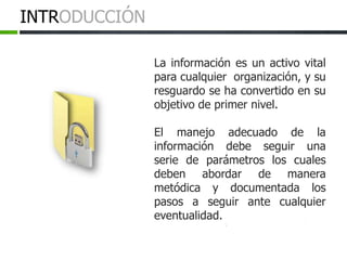 La información es un activo vital
para cualquier organización, y su
resguardo se ha convertido en su
objetivo de primer nivel.
El manejo adecuado de la
información debe seguir una
serie de parámetros los cuales
deben abordar de manera
metódica y documentada los
pasos a seguir ante cualquier
eventualidad.
INTRODUCCIÓN
 