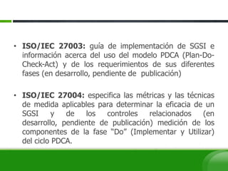 • ISO/IEC 27003: guía de implementación de SGSI e
información acerca del uso del modelo PDCA (Plan-Do-
Check-Act) y de los requerimientos de sus diferentes
fases (en desarrollo, pendiente de publicación)
• ISO/IEC 27004: especifica las métricas y las técnicas
de medida aplicables para determinar la eficacia de un
SGSI y de los controles relacionados (en
desarrollo, pendiente de publicación) medición de los
componentes de la fase “Do” (Implementar y Utilizar)
del ciclo PDCA.
 