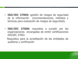 • ISO/IEC 27005: gestión de riesgos de seguridad
de la información (recomendaciones, métodos y
técnicas para evaluación de riesgos de seguridad).
• ISO/IEC 27006: requisitos a cumplir por las
organizaciones encargadas de emitir certificaciones
ISO/IEC 27001.
Requisitos para la acreditación de las entidades de
auditoria y certificación
 