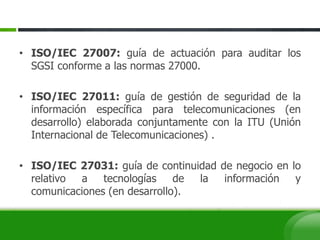 • ISO/IEC 27007: guía de actuación para auditar los
SGSI conforme a las normas 27000.
• ISO/IEC 27011: guía de gestión de seguridad de la
información específica para telecomunicaciones (en
desarrollo) elaborada conjuntamente con la ITU (Unión
Internacional de Telecomunicaciones) .
• ISO/IEC 27031: guía de continuidad de negocio en lo
relativo a tecnologías de la información y
comunicaciones (en desarrollo).
 