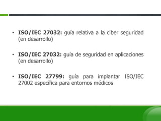 • ISO/IEC 27032: guía relativa a la ciber seguridad
(en desarrollo)
• ISO/IEC 27032: guía de seguridad en aplicaciones
(en desarrollo)
• ISO/IEC 27799: guía para implantar ISO/IEC
27002 específica para entornos médicos
 
