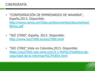 CIBERGRAFÍA
• "CONFEDERACIÓN DE EMPRESARIOS DE NAVARRA",
España,2013. Disponible:
http://www.varios.cen7dias.es/documentos/documentos/
90/iso.pdf
• “ISO 27000”, España, 2013. Disponible:
http://www.iso27000.es/iso27000.html
• "ISO 27002",Vista en Colombia,2013. Disponible:
https://iso27002.wiki.zoho.com/5-1-Pol%C3%ADtica-de-
seguridad-de-la-informaci%C3%B3n.html
 