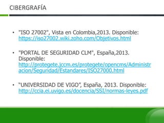 CIBERGRAFÍA
• "ISO 27002", Vista en Colombia,2013. Disponible:
https://iso27002.wiki.zoho.com/Objetivos.html
• "PORTAL DE SEGURIDAD CLM", España,2013.
Disponible:
http://protegete.jccm.es/protegete/opencms/Administr
acion/Seguridad/Estandares/ISO27000.html
• “UNIVERSIDAD DE VIGO”, España, 2013. Disponible:
http://ccia.ei.uvigo.es/docencia/SSI/normas-leyes.pdf
 
