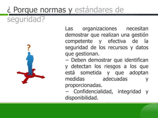 Las organizaciones necesitan
demostrar que realizan una gestión
competente y efectiva de la
seguridad de los recursos y datos
que gestionan.
− Deben demostrar que identifican
y detectan los riesgos a los que
está sometida y que adoptan
medidas adecuadas y
proporcionadas.
− Confidencialidad, integridad y
disponibilidad.
¿ Porque normas y estándares de
seguridad?
 