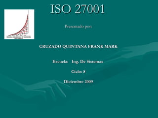 ISO 27001 Presentado por: CRUZADO QUINTANA FRANK MARK Escuela:  Ing. De Sistemas  Ciclo: 8 Diciembre 2009 