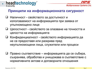Принципи на информационната сигурност Наличност  -  свойството за достъпност и използваемост на информацията при заявка от упълномощено лице  Цялостност  -  свойството за опазване на точността и целостта на информацията Конфиденциалност - свойството информацията да не се предоставя или разкрива пред неупълномощени лица, служители или процеси Правно съответствие – информацията да се събира, съхранява, обработва и унищожава в съответствие с нормативните актове и договорните отношения 