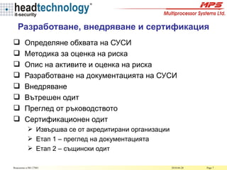 Разработване, внедряване и сертификация Определяне обхвата на СУСИ Методика за оценка на риска Опис на активите и оценка на риска Разработване на документацията на СУСИ Внедряване Вътрешен одит Преглед от ръководството Сертификационен одит Извършва се от акредитирани организации Етап 1 – преглед на документацията Етап 2 – същински одит 