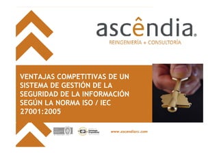VENTAJAS COMPETITIVAS DE UN
SISTEMA DE GESTIÓN DE LA
SEGURIDAD DE LA INFORMACIÓN
SEGÚN LA NORMA ISO / IEC
27001:2005

                      www.ascendiarc.com


                                           www.ascendiarc.com
 