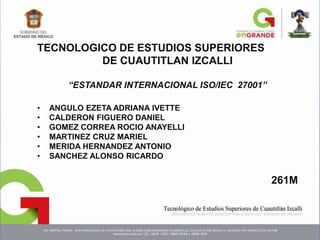 TECNOLOGICO DE ESTUDIOS SUPERIORES
DE CUAUTITLAN IZCALLI
“ESTANDAR INTERNACIONAL ISO/IEC 27001”
• ANGULO EZETA ADRIANA IVETTE
• CALDERON FIGUERO DANIEL
• GOMEZ CORREA ROCIO ANAYELLI
• MARTINEZ CRUZ MARIEL
• MERIDA HERNANDEZ ANTONIO
• SANCHEZ ALONSO RICARDO
261M
 