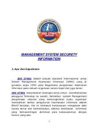 MANAGEMENT SYSTEM SECURETY
INFORMATION

1. Apa dan bagaimana

ISO 27001 Adalah sebuah standard Internasional untuk
Sistem Management Keamanan Informasi (SMKI) yang di
gunakan sejak 1995 yaitu Bagaimana pengelolaan Keamanan
Informasi pada sebuah organisasi secara tepat dan juga benar.
ISO 27001 menyediakan kerangka kerja untuk meneNetralitasi
pengguna Tehnologi itu sendiri. Netralitas system Management
pengelolaan rekanan yang memungkinkan suatu organisasi
memastikan bahwa pengukuran keamanaan Informasi adalah
Efectif berjalan. Hal ini termasuk kemampuan mengakses data
secara benar dan berkelanjutan, adanya kerahasian Informasi
yang berkepentingan demikian pula kesesuaiannya dengan
hukum yang ada.
1

 