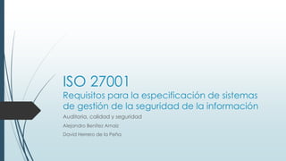 ISO 27001
Requisitos para la especificación de sistemas
de gestión de la seguridad de la información
Auditoria, calidad y seguridad
Alejandro Benítez Arnaiz
David Herrero de la Peña
 