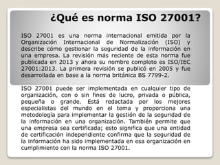 ¿Qué es norma ISO 27001?
ISO 27001 es una norma internacional emitida por la
Organización Internacional de Normalización (ISO) y
describe cómo gestionar la seguridad de la información en
una empresa. La revisión más reciente de esta norma fue
publicada en 2013 y ahora su nombre completo es ISO/IEC
27001:2013. La primera revisión se publicó en 2005 y fue
desarrollada en base a la norma británica BS 7799-2.
ISO 27001 puede ser implementada en cualquier tipo de
organización, con o sin fines de lucro, privada o pública,
pequeña o grande. Está redactada por los mejores
especialistas del mundo en el tema y proporciona una
metodología para implementar la gestión de la seguridad de
la información en una organización. También permite que
una empresa sea certificada; esto significa que una entidad
de certificación independiente confirma que la seguridad de
la información ha sido implementada en esa organización en
cumplimiento con la norma ISO 27001.
 