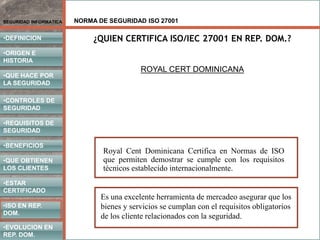 NORMA DE SEGURIDAD ISO 27001
•DEFINICION
•ORIGEN E
HISTORIA
•CONTROLES DE
SEGURIDAD
•REQUISITOS DE
SEGURIDAD
•BENEFICIOS
•QUE HACE POR
LA SEGURIDAD
•QUE OBTIENEN
LOS CLIENTES
SEGURIDAD INFORMATICA
•ISO EN REP.
DOM.
•EVOLUCION EN
REP. DOM.
•ESTAR
CERTIFICADO
¿QUIEN CERTIFICA ISO/IEC 27001 EN REP. DOM.?
ROYAL CERT DOMINICANA
Royal Cent Dominicana Certifica en Normas de ISO
que permiten demostrar se cumple con los requisitos
técnicos establecido internacionalmente.
Es una excelente herramienta de mercadeo asegurar que los
bienes y servicios se cumplan con el requisitos obligatorios
de los cliente relacionados con la seguridad.
 
