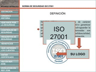 NORMA DE SEGURIDAD ISO 27001
•DEFINICION
•ORIGEN E
HISTORIA
•CONTROLES DE
SEGURIDAD
•REQUISITOS DE
SEGURIDAD
•BENEFICIOS
•QUE HACE POR
LA SEGURIDAD
•QUE OBTIENEN
LOS CLIENTES
SEGURIDAD INFORMATICA
•ISO EN REP.
DOM.
•EVOLUCION EN
REP. DOM.
•ESTAR
CERTIFICADO
ISO/IEC 27001 es una norma de carácter
internacional que tiene como objetivo garantizar
que los controles que existen para salvaguardar la
información de las partes interesadas son
adecuados para proteger la confidencialidad,
integridad y disponibilidad de la información.
ISO
27001
SU LOGO
DEFINICIÓN
 