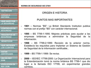 NORMA DE SEGURIDAD ISO 27001
•DEFINICION
•ORIGEN E
HISTORIA
•CONTROLES DE
SEGURIDAD
•REQUISITOS DE
SEGURIDAD
•BENEFICIOS
•QUE HACE POR
LA SEGURIDAD
•QUE OBTIENEN
LOS CLIENTES
SEGURIDAD INFORMATICA
•ISO EN REP.
DOM.
•EVOLUCION EN
REP. DOM.
•ESTAR
CERTIFICADO
PUNTOS MAS IMPORTANTES
 1901 – Normas “BS”: La British Standards Institution publica
normas con el prefijo “BS” con carácter internacional.
 1995 – BS 7799-1:1995: Mejores prácticas para ayudar a las
empresas británicas a administrar la Seguridad de la
Información.
ORIGEN E HISTORIA
 1998 – BS 7799-2:1999: Revisión de la anterior norma.
Establecía los requisitos para implantar un Sistema de Gestión
de Seguridad de la Información certificable..
 1999 – BS 7799-1:1999: Se revisa.
 2000 – ISO/IEC 17799:2000: La Organización Internacional para
la Estandarización tomó la norma británica BS 7799-1 que dio
lugar a la llamada ISO 17799, sin experimentar grandes
cambios.
 