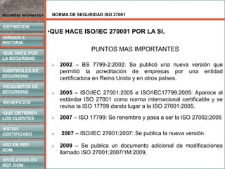 NORMA DE SEGURIDAD ISO 27001
•DEFINICION
•ORIGEN E
HISTORIA
•CONTROLES DE
SEGURIDAD
•REQUISITOS DE
SEGURIDAD
•BENEFICIOS
•QUE HACE POR
LA SEGURIDAD
•QUE OBTIENEN
LOS CLIENTES
SEGURIDAD INFORMATICA
•ISO EN REP.
DOM.
•EVOLUCION EN
REP. DOM.
•ESTAR
CERTIFICADO
PUNTOS MAS IMPORTANTES
 2002 – BS 7799-2:2002: Se publicó una nueva versión que
permitió la acreditación de empresas por una entidad
certificadora en Reino Unido y en otros países.
 2005 – ISO/IEC 27001:2005 e ISO/IEC17799:2005: Aparece el
estándar ISO 27001 como norma internacional certificable y se
revisa la ISO 17799 dando lugar a la ISO 27001:2005.
•QUE HACE ISO/IEC 270001 POR LA SI.
 2007 – ISO 17799: Se renombra y pasa a ser la ISO 27002:2005
 2007 – ISO/IEC 27001:2007: Se publica la nueva versión.
 2009 – Se publica un documento adicional de modificaciones
llamado ISO 27001:2007/1M:2009.
 