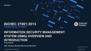 Internet Society © 1992–2016
Supporting content
ISO/IEC 27001:2013
INFORMATION SECURITY MANAGEMENT
SYSTEM (ISMS) OVERVIEW AND
INTRODUCTION
Presented by :
ENG. Nashwan Mustafa Mohammed Abdulatef
Feb 2018
Presentation title – Client nameCopyright Nashwan Mustafa 2018 ISO27001:2013
 
