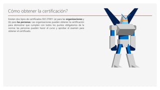 Cómo obtener la certificación?
Existen dos tipos de certificados ISO 27001: (a) para las organizaciones y
(b) para las personas. Las organizaciones pueden obtener la certificación
para demostrar que cumplen con todos los puntos obligatorios de la
norma; las personas pueden hacer el curso y aprobar el examen para
obtener el certificado.
 