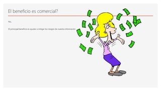 El beneficio es comercial?
No,
El prinicipal beneficio es ayudar a mitigar los riesgos de nuestra infomración
 