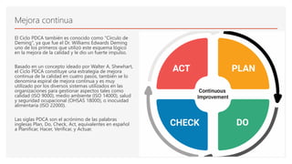 Mejora continua
El Ciclo PDCA también es conocido como "Círculo de
Deming", ya que fue el Dr. Williams Edwards Deming
uno de los primeros que utilizó este esquema lógico
en la mejora de la calidad y le dio un fuerte impulso.
Basado en un concepto ideado por Walter A. Shewhart,
el Ciclo PDCA constituye una estrategia de mejora
continua de la calidad en cuatro pasos, también se lo
denomina espiral de mejora continua y es muy
utilizado por los diversos sistemas utilizados en las
organizaciones para gestionar aspectos tales como
calidad (ISO 9000), medio ambiente (ISO 14000), salud
y seguridad ocupacional (OHSAS 18000), o inocuidad
alimentaria (ISO 22000).
Las siglas PDCA son el acrónimo de las palabras
inglesas Plan, Do, Check, Act, equivalentes en español
a Planificar, Hacer, Verificar, y Actuar.
 