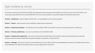 Qué contiene la norma
De acuerdo con el Anexo SL de las Directivas ISO/IEC de la Organización Internacional para la Normalización, los títulos de las secciones de ISO 27001 son los
mismos que en ISO 22301:2012, en la nueva ISO 9001:2015 y en otras normas de gestión, lo que permite integrar más fácilmente estas normas.
Sección 0 – Introducción – explica el objetivo de ISO 27001 y su compatibilidad con otras normas de gestión.
Sección 1 – Alcance – explica que esta norma es aplicable a cualquier tipo de organización.
Sección 2 – Referencias normativas – hace referencia a la norma ISO/IEC 27000 como estándar en el que se proporcionan términos y definiciones.
Sección 3 – Términos y definiciones – de nuevo, hace referencia a la norma ISO/IEC 27000.
Sección 4 – Contexto de la organización – esta sección es parte de la fase de Planificación del ciclo PDCA y define los requerimientos para comprender
cuestiones externas e internas, también define las partes interesadas, sus requisitos y el alcance del SGSI.
Sección 5 – Liderazgo – esta sección es parte de la fase de Planificación del ciclo PDCA y define las responsabilidades de la dirección, el establecimiento de roles y
responsabilidades y el contenido de la política de alto nivel sobre seguridad de la información.
 