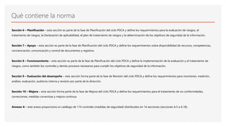 Qué contiene la norma
Sección 6 – Planificación – esta sección es parte de la fase de Planificación del ciclo PDCA y define los requerimientos para la evaluación de riesgos, el
tratamiento de riesgos, la Declaración de aplicabilidad, el plan de tratamiento de riesgos y la determinación de los objetivos de seguridad de la información.
Sección 7 – Apoyo – esta sección es parte de la fase de Planificación del ciclo PDCA y define los requerimientos sobre disponibilidad de recursos, competencias,
concienciación, comunicación y control de documentos y registros.
Sección 8 – Funcionamiento – esta sección es parte de la fase de Planificación del ciclo PDCA y define la implementación de la evaluación y el tratamiento de
riesgos, como también los controles y demás procesos necesarios para cumplir los objetivos de seguridad de la información.
Sección 9 – Evaluación del desempeño – esta sección forma parte de la fase de Revisión del ciclo PDCA y define los requerimientos para monitoreo, medición,
análisis, evaluación, auditoría interna y revisión por parte de la dirección.
Sección 10 – Mejora – esta sección forma parte de la fase de Mejora del ciclo PDCA y define los requerimientos para el tratamiento de no conformidades,
correcciones, medidas correctivas y mejora continua.
Annexo A – este anexo proporciona un catálogo de 114 controles (medidas de seguridad) distribuidos en 14 secciones (secciones A.5 a A.18).
 