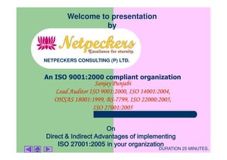 Welcome to presentation
                  by



NETPECKERS CONSULTING (P) LTD.


An ISO 9001:2000 compliant organization
                  Sanjay Punjabi
   Lead Auditor ISO 9001:2000, ISO 14001:2004,
                      BS-
   OHSAS 18001:1999, BS-7799, ISO 22000:2005,
                 ISO 27001:2005


                     On
Direct & Indirect Advantages of implementing
    ISO 27001:2005 in your organization
                                      DURATION 25 MINUTES.
 