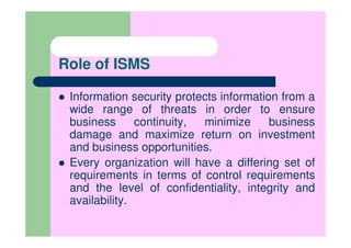 Role of ISMS

 Information security protects information from a
 wide range of threats in order to ensure
 business      continuity, minimize      business
 damage and maximize return on investment
 and business opportunities.
 Every organization will have a differing set of
 requirements in terms of control requirements
 and the level of confidentiality, integrity and
 availability.
 