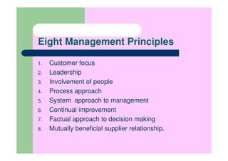 Eight Management Principles

1.   Customer focus
2.   Leadership
3.   Involvement of people
4.   Process approach
5.   System approach to management
6.   Continual improvement
7.   Factual approach to decision making
8.   Mutually beneficial supplier relationship.
 