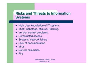 Risks and Threats to Information
Systems

 High User knowledge of IT system.
 Theft, Sabotage, Misuse, Hacking.
 Version control problems.
 Unrestricted access.
 Systems/ network failure
 Lack of documentation
 Virus
 Natural calamities
 Fire

              ISMS Internal Auditor Course
                    Session -1 , V-1
 