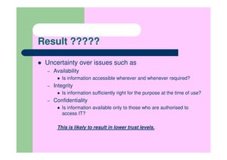 Result ?????

 Uncertainty over issues such as
 –   Availability
        Is information accessible wherever and whenever required?
 –   Integrity
        Is information sufficiently right for the purpose at the time of use?
 –   Confidentiality
        Is information available only to those who are authorised to
        access IT?

      This is likely to result in lower trust levels.
 