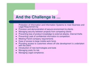 And the Challenge is …
 Protection of Information and Information Systems to meet Business and
 Legal Requirement by
 Provision and demonstration of secure environment to clients.
 Managing security between projects from competing clients
 Preventing loss of product knowledge to external attacks, Internal thefts
 Preventing Leak of confidential information to competition.
 Meeting Parent company requirements
 Ease of access to large mobile work force.
 Providing access to customers where off site development is undertaken
 with the client.
 Introduction of new technologies and tools
 Managing costs Vs risk
 Managing Legal compliance.
 