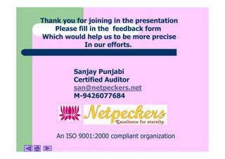 Thank you for joining in the presentation
    Please fill in the feedback form
Which would help us to be more precise
              In our efforts.



         Sanjay Punjabi
         Certified Auditor
         san@netpeckers.net
         M-9426077684




    An ISO 9001:2000 compliant organization
 