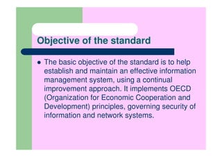 Objective of the standard

 The basic objective of the standard is to help
 establish and maintain an effective information
 management system, using a continual
 improvement approach. It implements OECD
 (Organization for Economic Cooperation and
 Development) principles, governing security of
 information and network systems.
 