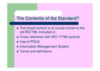 The Contents of the Standard?

 The broad content is of course similar to the
 old BS7799. Included is:
 Cross reference with ISO 17799 controls
 Use of PDCA
 Information Management System
 Terms and definitions
 