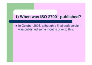 1) When was ISO 27001 published?

 In October 2005, although a final draft version
 was published some months prior to this.
 