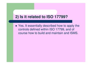 2) Is it related to ISO 17799?

 Yes. It essentially described how to apply the
 controls defined within ISO 17799, and of
 course how to build and maintain and ISMS.
 