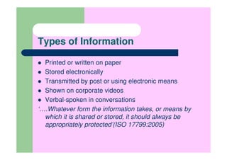 Types of Information

  Printed or written on paper
  Stored electronically
  Transmitted by post or using electronic means
  Shown on corporate videos
  Verbal-spoken in conversations
‘….Whatever form the information takes, or means by
  which it is shared or stored, it should always be
  appropriately protected’(ISO 17799:2005)
 