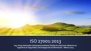 ISO 27001:2013
Ing.Yango AlexanderColmenares| Instituto Politécnico Nacional -Maestría en
Ingeniería en Seguridad yTecnologías de la Información - México 2014
 