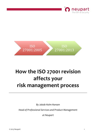  
	
  
©	
  2013	
  Neupart	
   	
   1	
  	
  
	
  
	
  
	
  
	
  
	
  
	
  
	
  
	
  
	
  
How	
  the	
  ISO	
  27001	
  revision	
  
affects	
  your	
  	
  	
  	
  	
  	
  	
  	
  	
  	
  	
  	
  	
  	
  	
  	
  	
  	
  	
  	
  	
  	
  	
  	
  	
  	
  	
  	
  
risk	
  management	
  process	
  
	
  
	
  
By	
  Jakob	
  Holm	
  Hansen	
  
Head	
  of	
  Professional	
  Services	
  and	
  Product	
  Management	
  
at	
  Neupart	
  
ISO	
  
27001:2005	
  
ISO	
  
27001:2013	
  
 