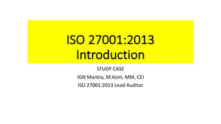 ISO	27001:2013
Introduction
STUDY	CASE
IGN	Mantra,	M.Kom,	MM,	CEI
ISO	27001:2013	Lead	Auditor
 