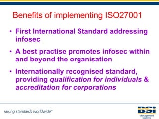 First International Standard addressing infosec A best practise promotes infosec within and beyond the organisation Internationally recognised standard,  providing  qualification for individuals  &  accreditation for corporations Benefits of implementing ISO27001 