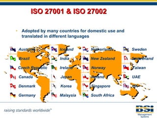 ISO 27001 & ISO 27002 Adopted by many countries for domestic use and translated in different languages Australia Brazil Canada Denmark Germany Iceland India Ireland Malaysia Netherlands New Zealand Czech Republic Taiwan Japan Korea Norway Poland Singapore South Africa Sweden Switzerland UK UAE 