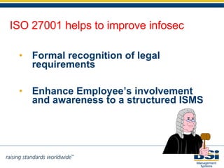 Enhance Employee’s involvement and awareness to a structured ISMS Formal recognition of legal requirements ISO 27001 helps to improve infosec 