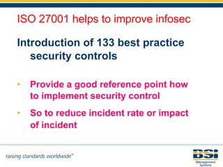 Introduction of 133 best practice security controls Provide a good reference point how to implement security control So to reduce incident rate or impact of incident   ISO 27001 helps to improve infosec 