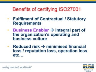 Fulfilment of Contractual / Statutory Requirements Business Enabler     integral part of the organization’s operating and business culture   Reduced risk    minimised financial loss / reputation loss, operation loss etc… Benefits of certifying ISO27001 