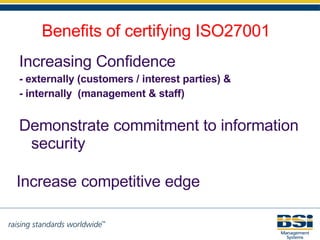 Benefits of certifying ISO27001 Increasing  Confidence  -   externally (customers / interest parties) &  - internally  (management & staff) Increase competitive edge Demonstrate commitment to information security 