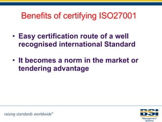 Easy certification route of a well recognised international Standard It becomes a norm in the market or tendering advantage Benefits of certifying ISO27001 
