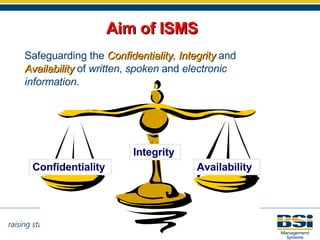 Aim of ISMS Safeguarding the  Confidentiality ,  Integrity  and  Availability  of  written ,  spoken  and  electronic information .   Confidentiality Availability Integrity 
